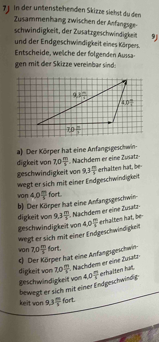 7J In der untenstehenden Skizze siehst du den
Zusammenhang zwischen der Anfangsge-
schwindigkeit, der Zusatzgeschwindigkeit 9J
und der Endgeschwindigkeit eines Körpers.
Entscheide, welche der folgenden Aussa-
gen mit der Skizze vereinbar sind:
a) Der Körper hat eine Anfangsgeschwin-
digkeit von 7,0 m/5 . Nachdem er eine Zusatz-
geschwindigkeit von 9,3 m/5  erhalten hat, be-
wegt er sich mit einer Endgeschwindigkeit
von 4,0 m/5  fort.
b) Der Körper hat eine Anfangsgeschwin-
digkeit von 9,3 m/5  Nachdem er eine Zusatz-
geschwindigkeit von 4,0 m/5  erhalten hat, be-
wegt er sich mit einer Endgeschwindigkeit
von 7,0 m/5  fort.
c) Der Körper hat eine Anfangsgeschwin
digkeit von 7,0 m/5 . Nachdem er eine Zusatz-
geschwindigkeit von 4,0  m/5  erhalten hat,
bewegt er sich mit einer Endgeschwindig-
keit von 9,3 m/5  fort.