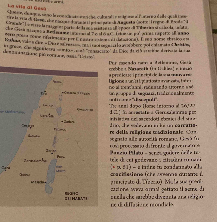 lle armi.
La vita di Gesù
Queste, dunque, sono le coordinate storiche, culturali e religiose all’interno delle quali inse-
rire la vita di Gesù, che nacque durante il principato di Augusto (sotto il regno di Erode “il
Grande") e visse la maggior parte della sua esistenza all’epoca di Tiberio: si calcola, infatti,
che Gesù nacque a Betlemme intorno al 7 o al 6 a.C. (cioè un po’ prima rispetto all'anno
zero preso come riferimento per il nostro sistema di datazione). Il suo nome ebraico era
Yeshua, vale a dire «Dio è salvezza», ma i suoi seguaci lo avrebbero poi chiamato Christós,
in greco, che significava «unto», cioè ''consacrato'' da Dio: da ciò sarebbe derivata la sua
denominazione più comune, ossia “Cristo”.
Pur essendo nato a Betlemme, Gesù
crebbe a Nazareth (in Galilea) e iniziò
a predicare i princìpi della sua nuova re-
ligione a un’età piuttosto avanzata, intor-
no ai trent’anni, radunando attorno a sé
un gruppo di seguaci, tradizionalmente
noti come “discepoli”
Tre anni dopo (forse intorno al 26/27
d.C.) fu arrestato a Gerusalemme per
ar Mediterraneo
iniziativa dei sacerdoti ebraici del sine-
drio, che vedevano in lui un corrutto-
re della religione tradizionale. Con-
segnato alle autorità romane, Gesù fu
così processato di fronte al governatore
Ponzio Pilato - senza godere delle tu-
tele di cui godevano i cittadini romani
Gaza(* p. 51) - e infine fu condannato alla
crocifissione (che avvenne durante il
principato di Tiberio). Ma la sua predi-
cazione aveva ormai gettato il seme di
quella che sarebbe divenuta una religio-
ne di diffusione mondiale.