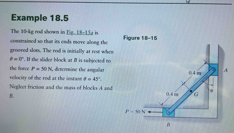 Example 18.5
The 10-kg rod shown in Fig. 18-15a is
constrained so that its ends move along the 
grooved slots. The rod is initially at rest when
θ =0°. If the slider block at B is subjected to
the force P=50N , determine the angular
velocity of the rod at the instant θ =45°.
Neglect friction and the mass of blocks A and
B.