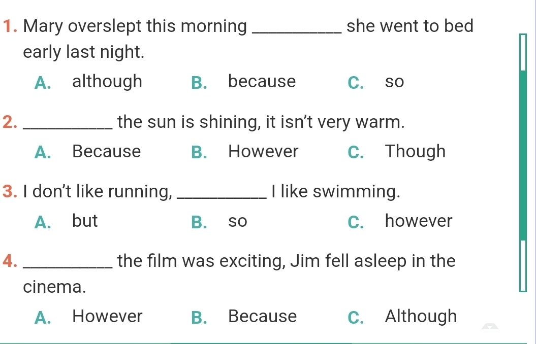 Mary overslept this morning _she went to bed
early last night.
A. although B. because C. so
2._ the sun is shining, it isn’t very warm.
A. Because B. However C. Though
3. I don't like running, _I like swimming.
A. but B. so C. however
4. _the film was exciting, Jim fell asleep in the
cinema.
A. However B. Because C. Although
