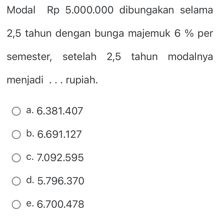 Modal Rp 5.000.000 dibungakan selama
2,5 tahun dengan bunga majemuk 6 % per
semester, setelah 2,5 tahun modalnya
menjadi . . . rupiah.
a. 6.381.407
b. 6.691.127
c. 7.092.595
d. 5.796.370
e. 6.700.478