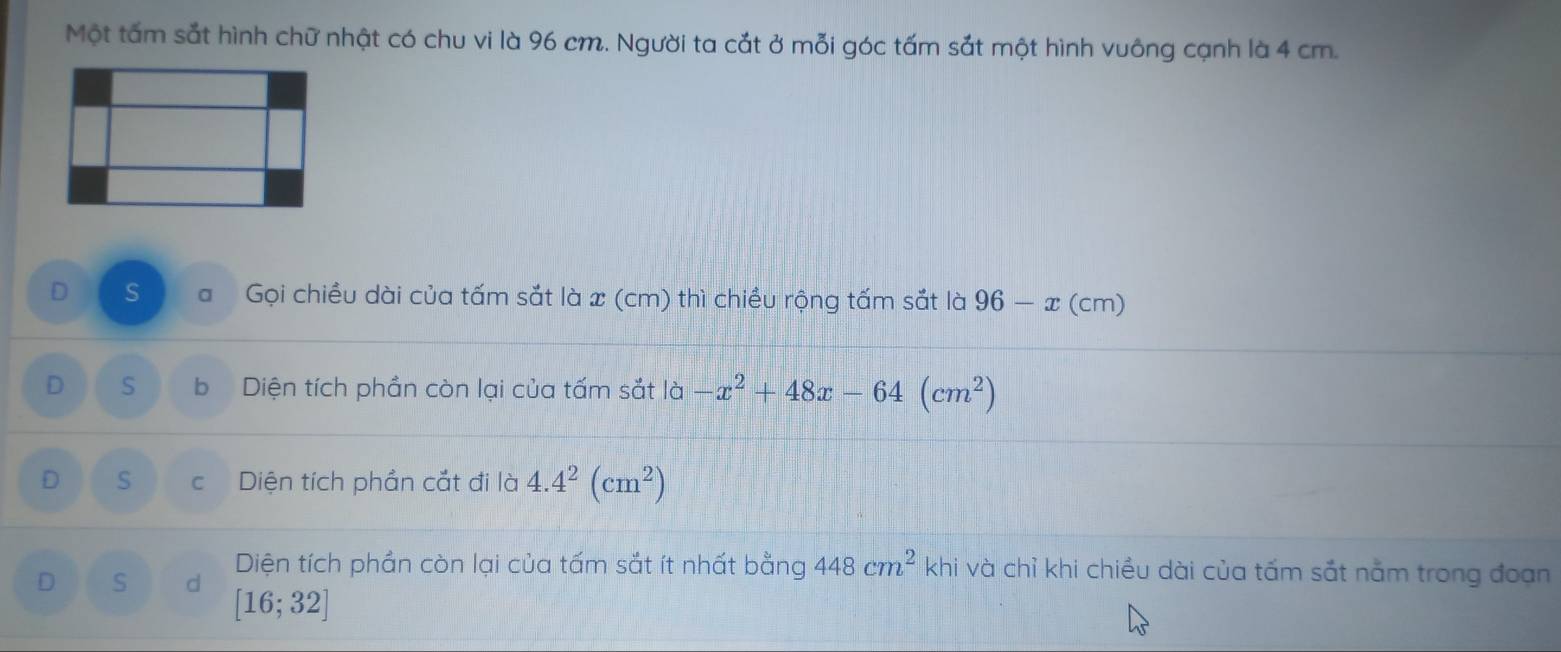 Một tấm sắt hình chữ nhật có chu vi là 96 cm. Người ta cắt ở mỗi góc tấm sắt một hình vuông cạnh là 4 cm.
D S a Gọi chiều dài của tấm sắt là x (cm) thì chiều rộng tấm sắt là 96-x(cm)
D S b Diện tích phần còn lại của tấm sắt |a-x^2+48x-64(cm^2)
D S c Diện tích phần cắt đi là 4.4^2(cm^2)
D S d Diện tích phần còn lại của tấm sắt ít nhất bằng 448cm^2 khi và chỉ khi chiều dài của tấm sắt nằm trong đoạn
[16;32]