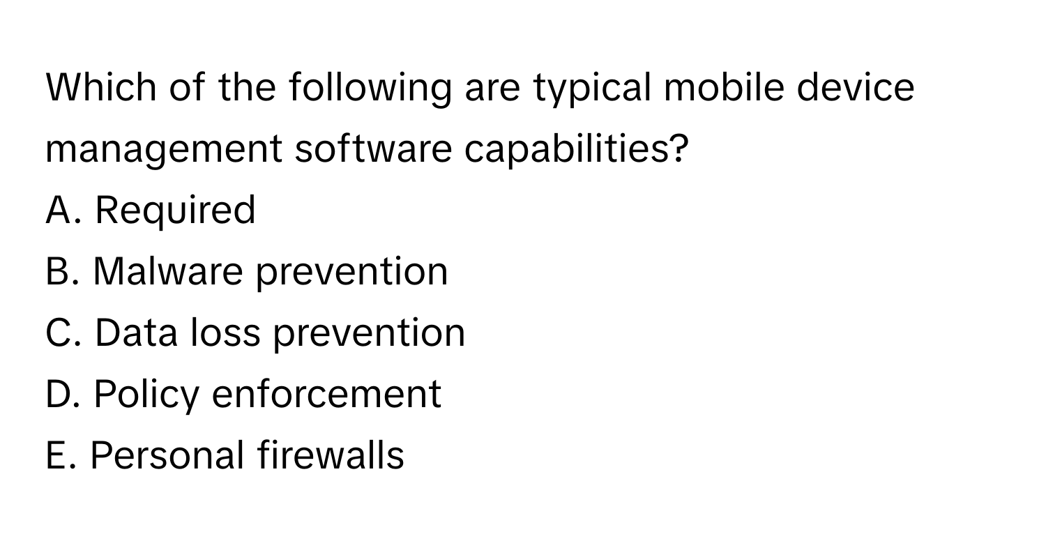 Which of the following are typical mobile device management software capabilities? 
A. Required
B. Malware prevention
C. Data loss prevention
D. Policy enforcement
E. Personal firewalls