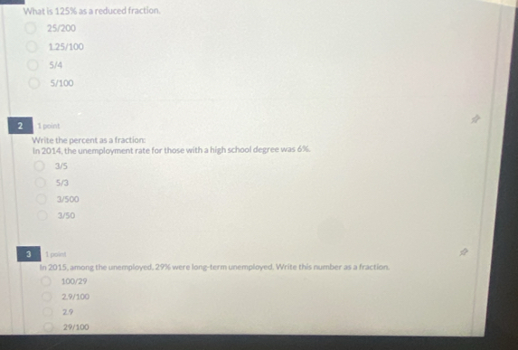 What is 125% as a reduced fraction.
25/200
1.25/100
5/4
5/100
2 1 point
Write the percent as a fraction:
In 2014, the unemployment rate for those with a high school degree was 6%.
3/5
5/3
3/500
3/50
3 1point
In 2015, among the unemployed, 29% were long-term unemployed. Write this number as a fraction.
100/29
2.9/100
2.9
29/100