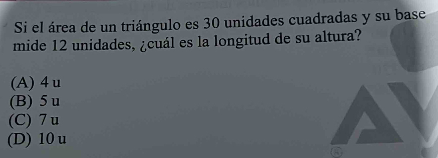 Si el área de un triángulo es 30 unidades cuadradas y su base
mide 12 unidades, ¿cuál es la longitud de su altura?
(A) 4 u
(B) 5 u
(C) 7 u
(D) 10 u