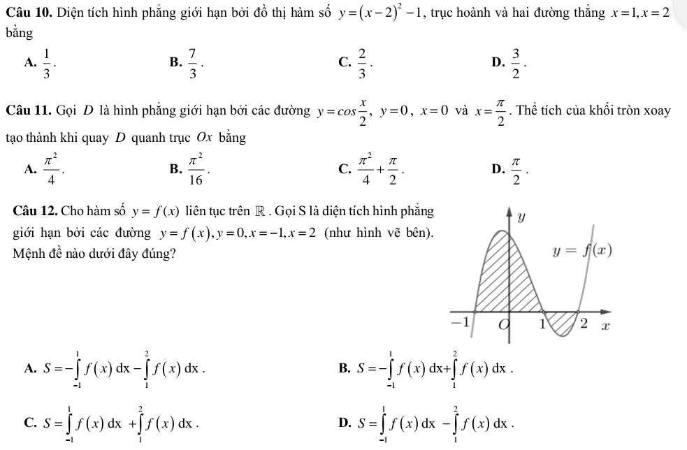 Diện tích hình phẳng giới hạn bởi đồ thị hàm số y=(x-2)^2-1 , trục hoành và hai đường thắng x=1,x=2
bằng
A.  1/3 .  7/3 .  2/3 ·  3/2 .
B.
C.
D.
Câu 11. Gọi D là hình phẳng giới hạn bởi các đường y=cos  x/2 ,y=0,x=0 và x= π /2 . Thể tích của khối tròn xoay
tạo thành khi quay D quanh trục Ox bằng
A.  π^2/4 . B.  π^2/16 . C.  π^2/4 + π /2 . D.  π /2 ·
Câu 12. Cho hàm số y=f(x) liên tục trên R . Gọi S là diện tích hình phẳng
giới hạn bởi các đường y=f(x),y=0,x=-1,x=2 (như hình vẽ bên).
Mệnh đề nào dưới đây đúng?
A. S=-∈tlimits _(-1)^1f(x)dx-∈tlimits _1^2f(x)dx. S=-∈tlimits _(-1)^1f(x)dx+∈tlimits _1^2f(x)dx.
B.
C. S=∈tlimits _(-1)^1f(x)dx+∈tlimits _1^2f(x)dx. S=∈tlimits _(-1)^1f(x)dx-∈tlimits _1^2f(x)dx.
D.