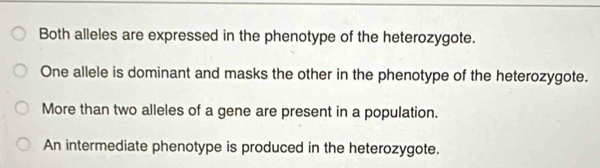 Both alleles are expressed in the phenotype of the heterozygote.
One allele is dominant and masks the other in the phenotype of the heterozygote.
More than two alleles of a gene are present in a population.
An intermediate phenotype is produced in the heterozygote.