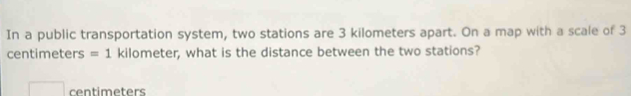 In a public transportation system, two stations are 3 kilometers apart. On a map with a scale of 3
centimeters =1 kilometer, what is the distance between the two stations?
centimeters