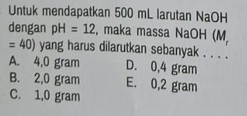 Untuk mendapatkan 500 mL larutan NaOH
dengan pH=12 , maka massa NaOH (M
=40) yang harus dilarutkan sebanyak . . . .
A. 4,0 gram D. 0,4 gram
B. 2,0 gram E. 0,2 gram
C. 1,0 gram