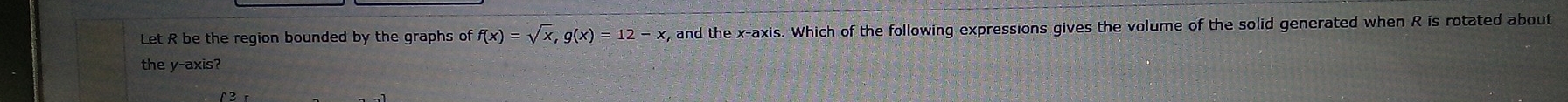 Let R be the region bounded by the graphs of f(x)=sqrt(x), g(x)=12-x , and the x-axis. Which of the following expressions gives the volume of the solid generated when R is rotated about 
the y-axis?