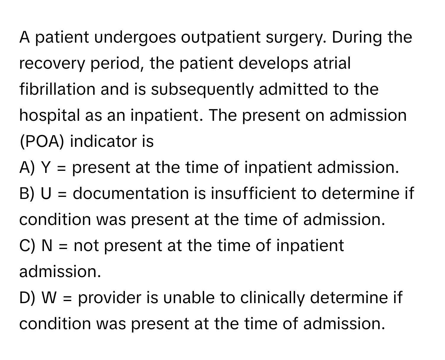 A patient undergoes outpatient surgery. During the recovery period, the patient develops atrial fibrillation and is subsequently admitted to the hospital as an inpatient. The present on admission (POA) indicator is

A) Y = present at the time of inpatient admission. 
B) U = documentation is insufficient to determine if condition was present at the time of admission. 
C) N = not present at the time of inpatient admission. 
D) W = provider is unable to clinically determine if condition was present at the time of admission.