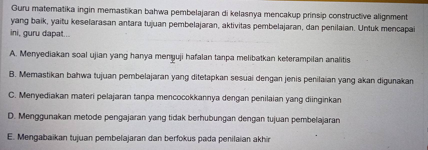 Guru matematika ingin memastikan bahwa pembelajaran di kelasnya mencakup prinsip constructive alignment
yang baik, yaitu keselarasan antara tujuan pembelajaran, aktivitas pembelajaran, dan penilaian. Untuk mencapai
ini, guru dapat...
A. Menyediakan soal ujian yang hanya menyuji hafalan tanpa melibatkan keterampilan analitis
B. Memastikan bahwa tujuan pembelajaran yang ditetapkan sesuai dengan jenis penilaian yang akan digunakan
C. Menyediakan materi pelajaran tanpa mencocokkannya dengan penilaian yang diinginkan
D. Menggunakan metode pengajaran yang tidak berhubungan dengan tujuan pembelajaran
E. Mengabaikan tujuan pembelajaran dan berfokus pada penilaian akhir