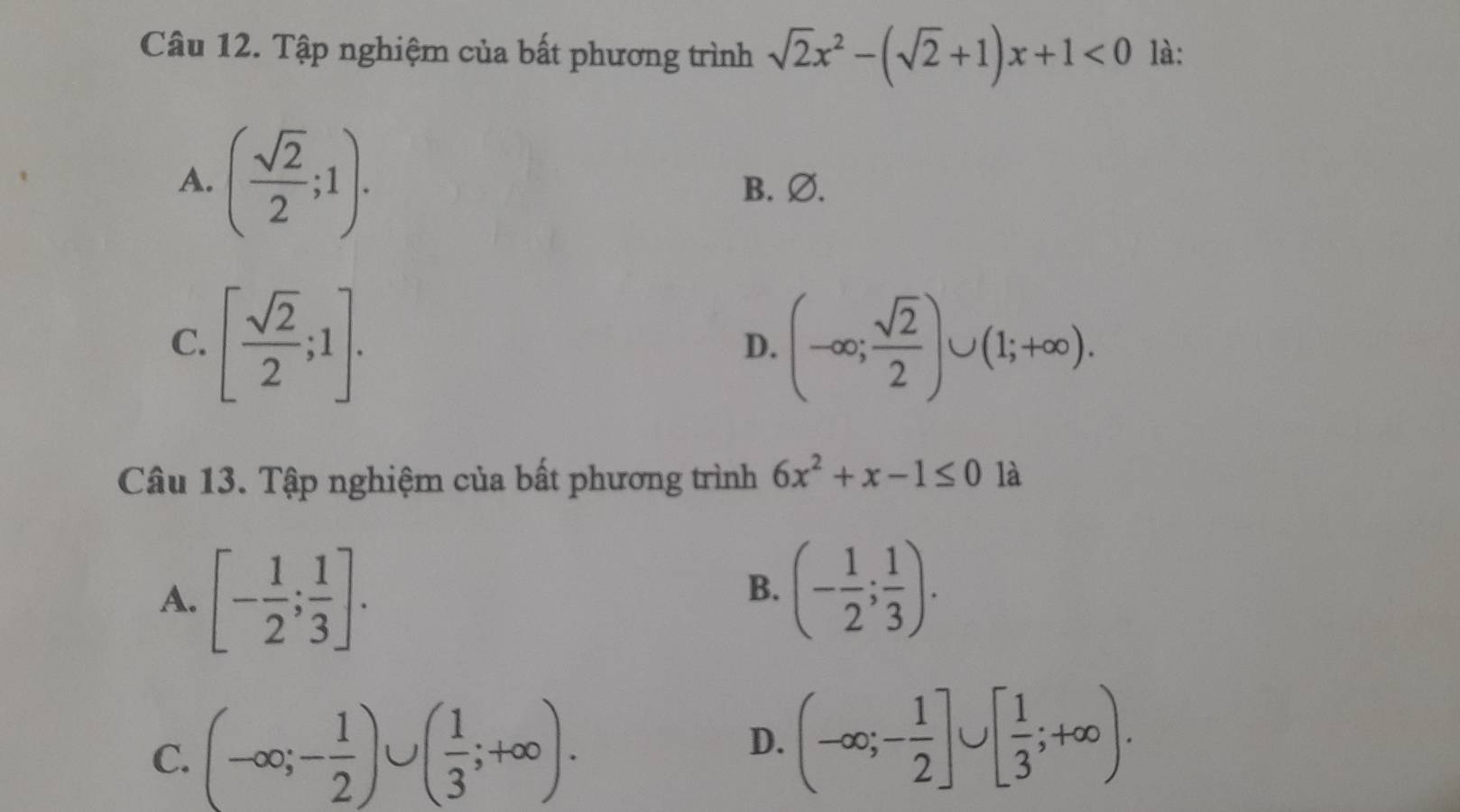 Tập nghiệm của bất phương trình sqrt(2)x^2-(sqrt(2)+1)x+1<0</tex> là:
A. ( sqrt(2)/2 ;1). B.Ø.
C. [ sqrt(2)/2 ;1]. (-∈fty ; sqrt(2)/2 )∪ (1;+∈fty ). 
D.
Câu 13. Tập nghiệm của bất phương trình 6x^2+x-1≤ 0 là
A. [- 1/2 ; 1/3 ].
B. (- 1/2 ; 1/3 ).
C. (-∈fty ;- 1/2 )∪ ( 1/3 ;+∈fty ). D. (-∈fty ;- 1/2 ]∪ [ 1/3 ;+∈fty ).