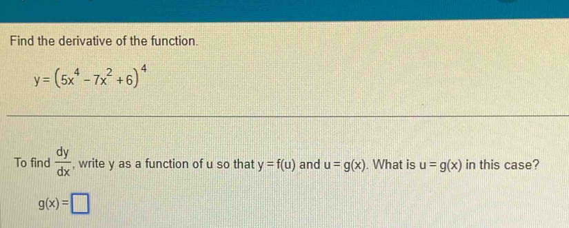 Find the derivative of the function.
y=(5x^4-7x^2+6)^4
To find  dy/dx  , write y as a function of u so that y=f(u) and u=g(x). What is u=g(x) in this case?
g(x)=□