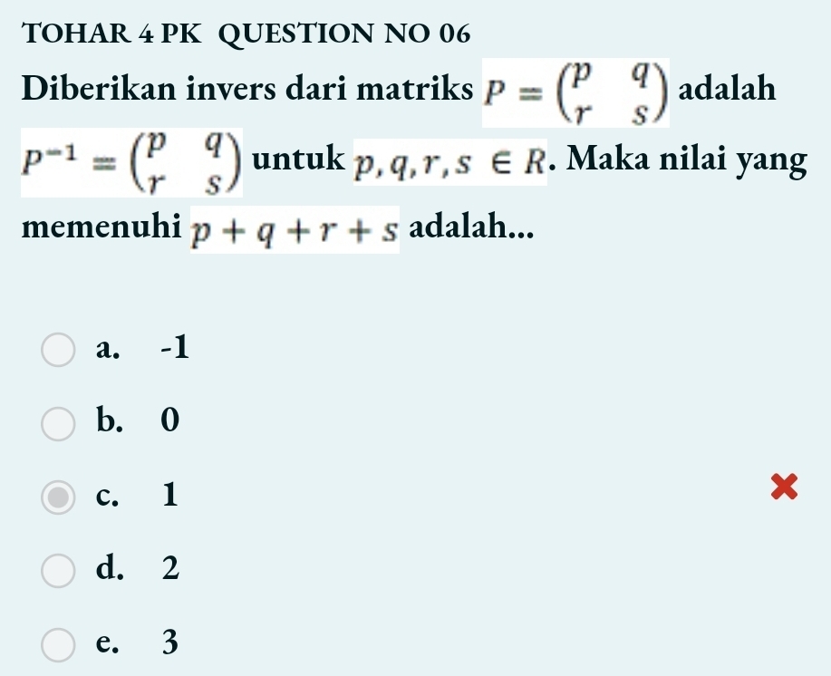 TOHAR 4 PK QUESTION NO 06
Diberikan invers dari matriks P=beginpmatrix p&q r&sendpmatrix adalah
P^(-1)=beginpmatrix p&q r&sendpmatrix untuk p, q, r, s∈ R. Maka nilai yang
memenuhi p+q+r+s adalah...
a. -1
b. 0
c. 1
x
d. 2
e. 3