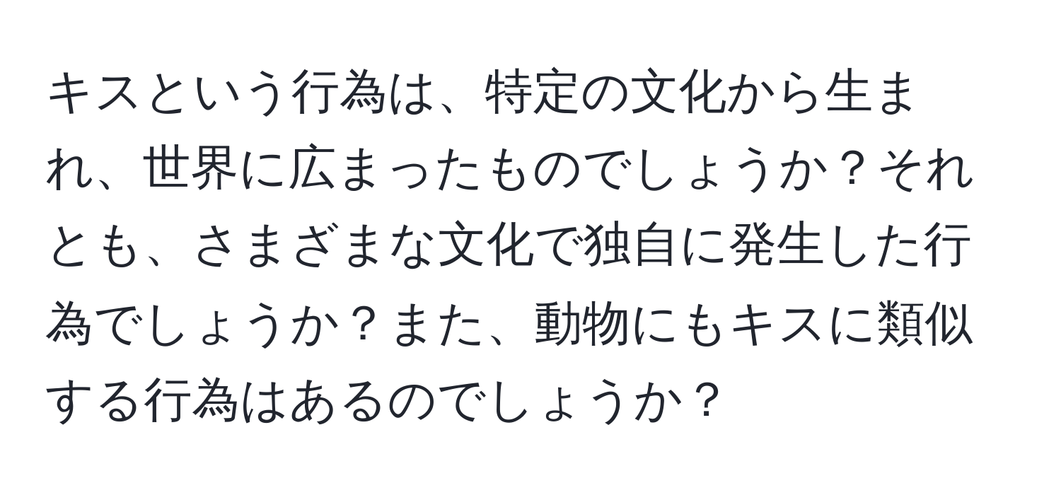 キスという行為は、特定の文化から生まれ、世界に広まったものでしょうか？それとも、さまざまな文化で独自に発生した行為でしょうか？また、動物にもキスに類似する行為はあるのでしょうか？