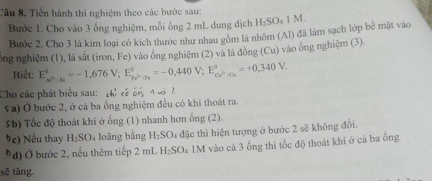 Tiến hành thí nghiệm theo các bước sau: 
Bước 1. Cho vào 3 ống nghiệm, mỗi ống 2 mL dung dịch H_2SO_41M. 
Bước 2. Cho 3 lá kim loại có kích thước như nhau gồm lá nhôm (Al) đã làm sạch lớp bề mặt vào 
ổng nghiệm (1), lá sắt (iron, Fe) vào ống nghiệm (2) và lá đồng (Cu) vào ống nghiệm (3). 
Biết: E_Al^(3+)/Al^0=-1,676V; E_Fe^(2+)/Fe^0=-0,440V; E_Cu^(2+)/Cu^0=+0,340V. 
Cho các phát biểu sau: chỉ có cn 4 cá 2 
5a) Ở bước 2, ở cả ba ống nghiệm đều có khí thoát ra. 
5b) Tốc độ thoát khí ở ống (1) nhanh hơn ống (2). 
Úc) Nếu thay H_2SO_4 loãng bằng H_2SO_4 đặc thì hiện tượng ở bước 2 sẽ không đổi. 
*d) Ở bước 2, nếu thêm tiếp 2 mL H_2SO_4 1M vào cả 3 ống thì tốc độ thoát khí ở cả ba ống 
sẽ tăng.