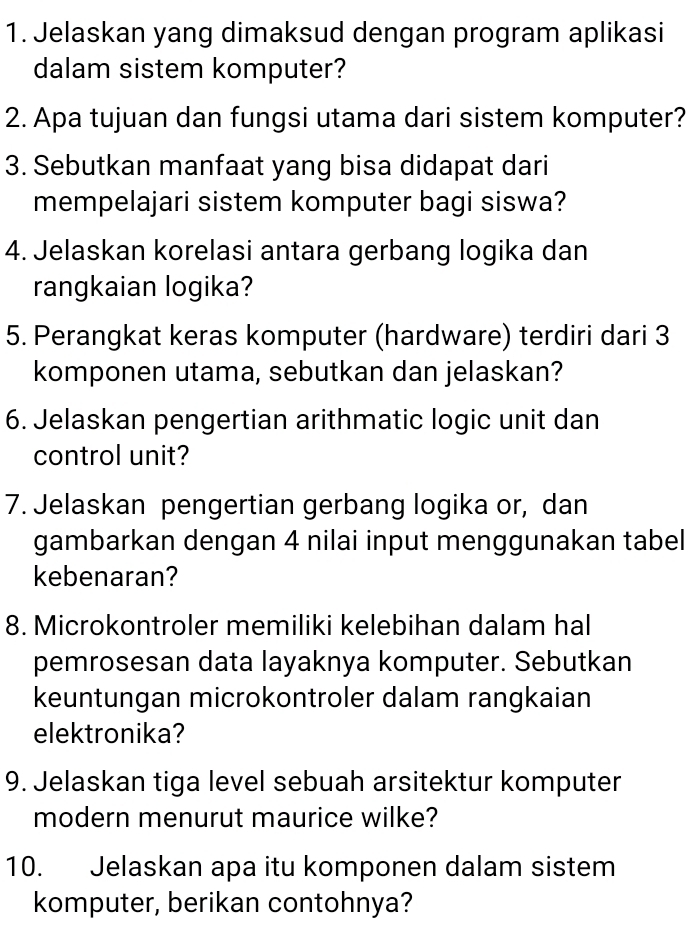 Jelaskan yang dimaksud dengan program aplikasi 
dalam sistem komputer? 
2. Apa tujuan dan fungsi utama dari sistem komputer? 
3. Sebutkan manfaat yang bisa didapat dari 
mempelajari sistem komputer bagi siswa? 
4. Jelaskan korelasi antara gerbang logika dan 
rangkaian logika? 
5. Perangkat keras komputer (hardware) terdiri dari 3
komponen utama, sebutkan dan jelaskan? 
6. Jelaskan pengertian arithmatic logic unit dan 
control unit? 
7. Jelaskan pengertian gerbang logika or, dan 
gambarkan dengan 4 nilai input menggunakan tabel 
kebenaran? 
8. Microkontroler memiliki kelebihan dalam hal 
pemrosesan data layaknya komputer. Sebutkan 
keuntungan microkontroler dalam rangkaian 
elektronika? 
9. Jelaskan tiga level sebuah arsitektur komputer 
modern menurut maurice wilke? 
10. Jelaskan apa itu komponen dalam sistem 
komputer, berikan contohnya?