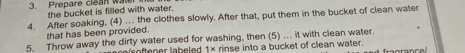 Prepare clean water in 
the bucket is filled with water. 
4. After soaking, (4) . the clothes slowly. After that, put them in the bucket of clean water 
that has been provided. 
5. Throw away the dirty water used for washing, then (5) .. it with clean water. 
softener labeled 1× rinse into a bucket of clean water. 
fra grance