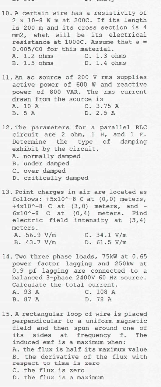 A certain wire has a resistivity of
2* 10-8W W m at 200C. If its length
is 200 m and its cross section is 4
mm2, what will be its electrical
resistance at 1000C. Assume that a=
0.005/C0 for this material.
A. 1.2 ohms C. 1.3 ohms
B. 1.5 ohms D. 1.4 ohms
11.An ac source of 200 V rms supplies
active power of 600 W and reactive
power of 800 VAR. The rms current
drawn from the source is
A. 10 A C. 3.75 A
B. 5 A D. 2.5 A
12.The parameters for a parallel RLC
circuit are 2 ohm, l H, and 1 F.
Determine the type of damping
exhibit by the circuit.
A. normally damped
B. under damped
C. over damped
D. critically damped
13. Point charges in air are located as
follows: +5* 10^(wedge)-8 C at (0,0) meters,
+4* 10^(wedge)-8 C at (3,0) meters, and -
6* 10^(wedge)-8 C at (0,4) meters. Find
electric field intensity at (3,4)
meters.
A. 56.9 V/m C. 34.1 V/m
B. 43.7 V/m D. 61.5 V/m
14.Two three phase loads, 75kW at 0.65
power factor lagging and 250kW at
0.9 pf lagging are connected to a
balanced 3 -phase 2400V 60 Hz source.
Calculate the total current.
A. 93 A C. 108 A
B. 87 A D. 78 A
15. A rectangular loop of wire is placed
perpendicular to a uniform magnetic
field and then spun around one of
its sides at frequency f. The
induced emf is a maximum when:
A. the flux is half its maximum value
B. the derivative of the flux with
respect to time is zero
C. the flux is zero
D. the flux is a maximum