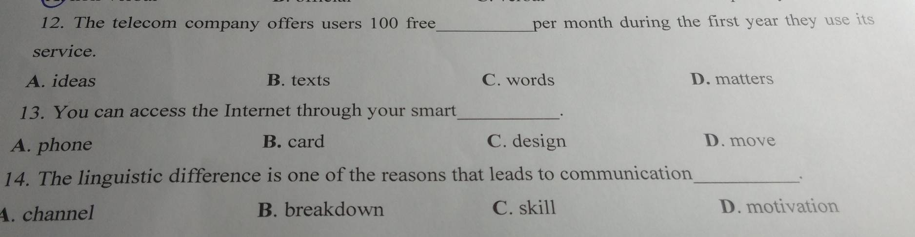 The telecom company offers users 100 free_ per month during the first year they use its 
service.
A. ideas B. texts C. words D. matters
13. You can access the Internet through your smart_
.
A. phone
B. card C. design D. move
14. The linguistic difference is one of the reasons that leads to communication_
``
A. channel B. breakdown C. skill D. motivation