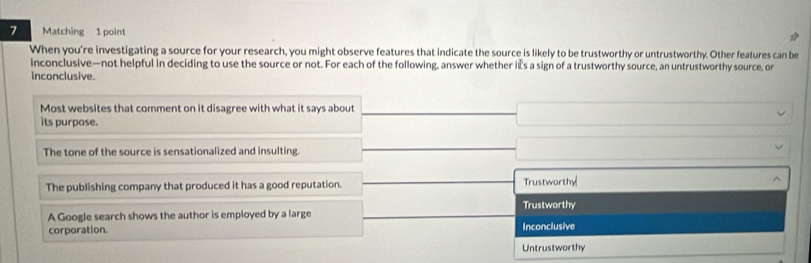 Matching 1 point
When you're investigating a source for your research, you might observe features that indicate the source is likely to be trustworthy or untrustworthy. Other features can be
inconclusive—not helpful in deciding to use the source or not. For each of the following, answer whether is a sign of a trustworthy source, an untrustworthy source, or
inconclusive.
Most websites that comment on it disagree with what it says about
its purpose.
The tone of the source is sensationalized and insulting.
The publishing company that produced it has a good reputation. Trustworthy
Trustworthy
A Google search shows the author is employed by a large
corporation. Inconclusive
Untrustworthy