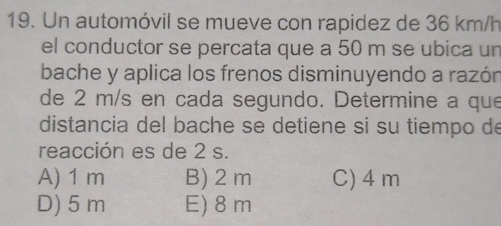 Un automóvil se mueve con rapidez de 36 km/h
el conductor se percata que a 50 m se ubica un
bache y aplica los frenos disminuyendo a razón
de 2 m/s en cada segundo. Determine a que
distancia del bache se detiene si su tiempo de
reacción es de 2 s.
A) 1 m B) 2 m C) 4 m
D) 5 m E) 8 m