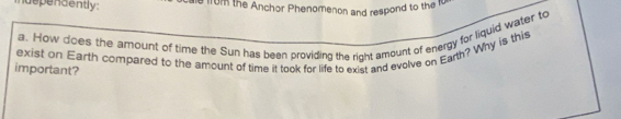 idependently. e 1rom the Anchor Phenomenon and respond to the 10
a. How does the amount of time the Sun has been providing the right amount of energy for liquid water to 
exist on Earth compared to the amount of time it took for life to exist and evolve on Earth? Why is this 
important?