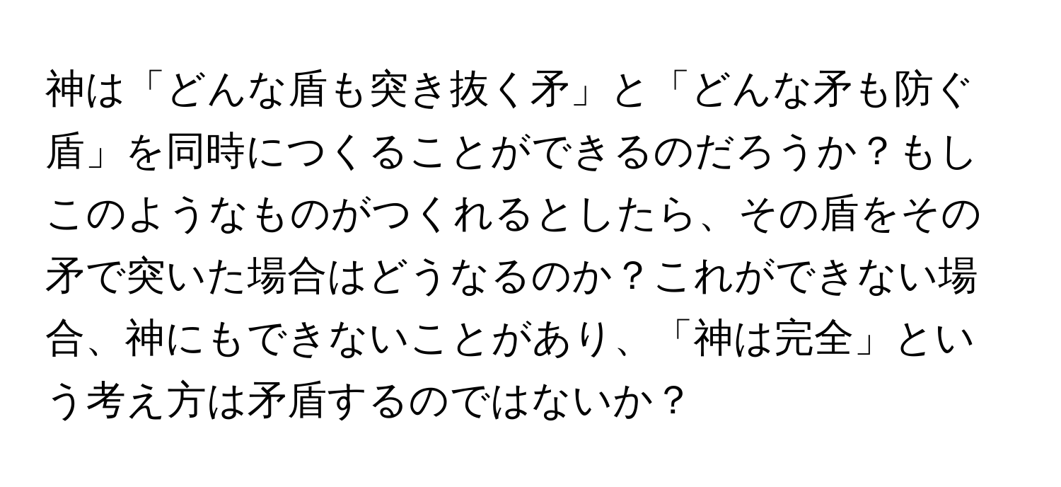 神は「どんな盾も突き抜く矛」と「どんな矛も防ぐ盾」を同時につくることができるのだろうか？もしこのようなものがつくれるとしたら、その盾をその矛で突いた場合はどうなるのか？これができない場合、神にもできないことがあり、「神は完全」という考え方は矛盾するのではないか？