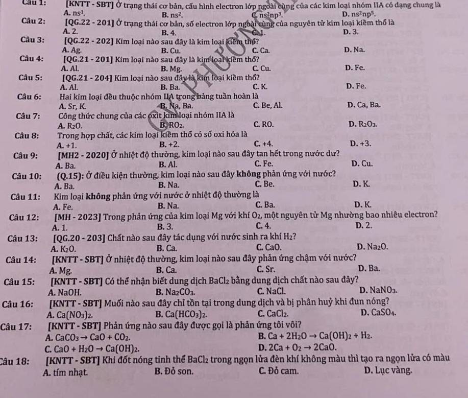 [KNTT - SBT] Ở trạng thái cơ bản, cấu hình electron lớp ngoài cùng của các kim loại nhóm IIA có dạng chung là
A. ns^1. D. ns^2np^5.
B. ns^2. ns^2np^3.
a
Câu 2:  [QG.22 - 201] Ở trạng thái cơ bản, số electron lớp ngoài cùng của nguyên tử kim loại kiềm thổ là
A. 2. B. 4. C. 1. D. 3.
Câu 3: [QG.22 - 202] Kim loại nào sau đây là kim loại kiểm thổ?
A. Ag. B. Cu. C. Ca. D. Na.
Câu 4: [QG.21 - 201] Kim loại nào sau đây là kim loại kiềm thổ?
A. Al. B. Mg. C. Cu. D. Fe.
Câu 5: [QG.21 - 204] Kim loại nào sau đây là kim loại kiềm thổ? C. K.
A. Al. B. Ba D. Fe.
Câu 6: Hai kim loại đều thuộc nhóm IIA trong bảng tuần hoàn là
A. Sr, K. B. Na, Ba. C. Be, Al. D. Ca, Ba.
Câu 7: Công thức chung của các oxit kim loại nhóm IIA là
A. R_2O. B. RO_2. C. RO. D. R_2O_3.
Câu 8: Trong hợp chất, các kim loại kiềm thổ có số oxi hóa là
A. +1. B. +2. C. +4. D.+3.
Câu 9: [MH2 - 2020] Ở nhiệt độ thường, kim loại nào sau đây tan hết trong nước dư?
A. Ba. B. Al. C. Fe. D. Cu.
Câu 10:  (Q.15): Ở điều kiện thường, kim loại nào sau đây không phản ứng với nước? D. K.
A. Ba. B. Na. C. Be.
Câu 11: Kim loại không phản ứng với nước ở nhiệt độ thường là
A. Fe. B. Na. C. Ba. D. K.
Câu 12: [MH - 2023] Trong phản ứng của kim loại Mg với khí O_2 2, một nguyên tử Mg nhường bao nhiêu electron?
A. 1. B. 3. C. 4. D. 2.
Câu 13: [QG.20 - 203] Chất nào sau đây tác dụng với nước sinh ra khí H_2
A. K_2O B. Ca. C. CaO. D. Na_2O.
Câu 14: [KNTT - SBT] Ở nhiệt độ thường, kim loại nào sau đây phản ứng chậm với nước?
A. Mg. B. Ca. C. Sr. D. Ba.
Câu 15: [KNTT - SBT] Có thể nhận biết dung dịch BaCl_2 bằng dung dịch chất nào sau đây?
A. NaOH. B. Na_2CO_3. C. NaCl D. NaNO_3.
Câu 16: [KNTT - SBT] Muối nào sau đây chỉ tồn tại trong dung dịch và bị phân huỷ khi đun nóng?
A. Ca(NO_3)_2. B. Ca(HCO_3)_2. C. CaCl_2. D. CaSO₄.
Câu 17: [KNTT - SBT Phản ứng nào sau đây được gọi là phản ứng tôi vôi?
A. CaCO_3to CaO+CO_2.
B. Ca+2H_2Oto Ca(OH)_2+H_2.
C. CaO+H_2Oto Ca(OH)_2. D. 2Ca+O_2to 2CaO.
Câu 18: [KNTT - SBT] Khi đốt nóng tinh thể BaCl_2 trong ngọn lửa đèn khí không màu thì tạo ra ngọn lửa có màu
A. tím nhạt. B. Đỏ son. C. Đỏ cam. D. Lục vàng.