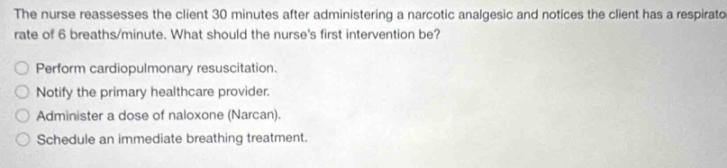 The nurse reassesses the client 30 minutes after administering a narcotic analgesic and notices the client has a respirato
rate of 6 breaths/minute. What should the nurse's first intervention be?
Perform cardiopulmonary resuscitation.
Notify the primary healthcare provider.
Administer a dose of naloxone (Narcan).
Schedule an immediate breathing treatment.