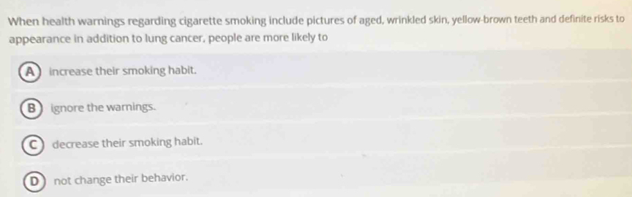 When health warnings regarding cigarette smoking include pictures of aged, wrinkled skin, yellow-brown teeth and definite risks to
appearance in addition to lung cancer, people are more likely to
A increase their smoking habit.
B ignore the warnings.
C decrease their smoking habit.
D not change their behavior.