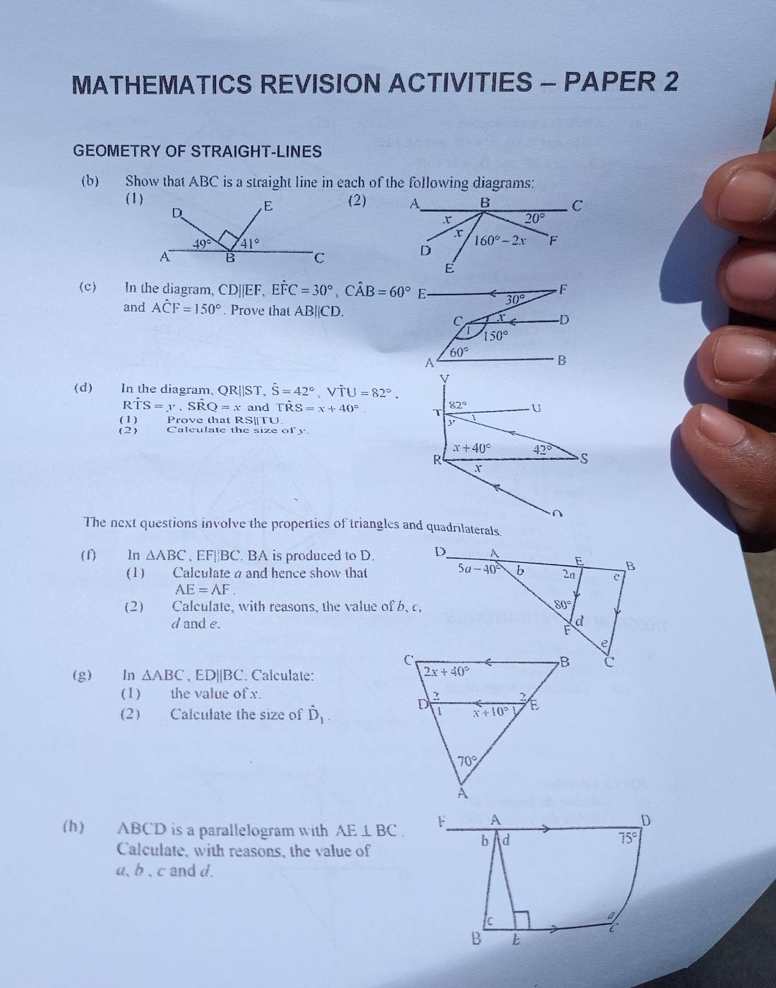 MATHEMATICS REVISION ACTIVITIES - PAPER 2
GEOMETRY OF STRAIGHT-LINES
(b) Show that ABC is a straight line in each of the following diagrams:
(1)(2)
(c) In the diagram, CD||EF, Ehat FC=30°,Chat AB=60° E
30°
and Ahat CF=150°. Prove that AB||CD.
C r D
150°
60°
A
B
y
(d) In the diagram. QR||ST,hat S=42°,Vhat TU=82°,
Rhat TS=y.Shat RQ=x and TR S=x+40°. T 82° U
(1) Prove that RS||TU
(2) Calculate the size of y
x+40° 42°
R
S
∩
The next questions involve the properties of triangles and quadrilaterals.
( f) ln △ ABC , EF||BC. BA is produced to D. 
( 1)  Calculate a and hence show that
AE=AF.
(2) Calculate, with reasons, the value of b, c.
d and e. 
(g) In △ ABC , ED||BC. Calculate:
(1) the value of x. 
(2) Calculate the size of hat D_1.
(h) ABCD is a parallelogram with AE⊥ BC.
Calculate, with reasons, the value of
a、b、c and d.