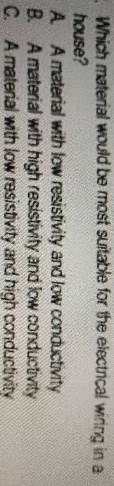 Which material would be most suitable for the electrical wiring in a
house?
A. A material with low resistivity and low conductivity
B. A material with high resistivity and low conductivity
C. A material with low resistivity and high conductivity