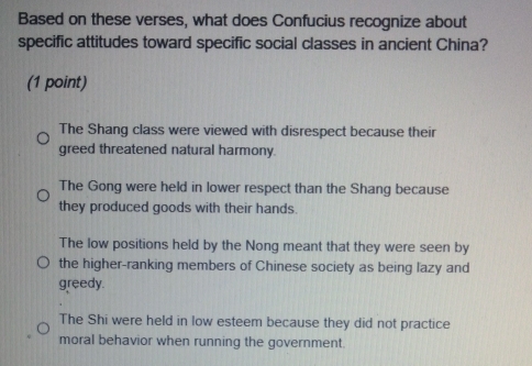 Based on these verses, what does Confucius recognize about
specific attitudes toward specific social classes in ancient China?
(1 point)
The Shang class were viewed with disrespect because their
greed threatened natural harmony.
The Gong were held in lower respect than the Shang because
they produced goods with their hands.
The low positions held by the Nong meant that they were seen by
the higher-ranking members of Chinese society as being lazy and
greedy.
The Shi were held in low esteem because they did not practice
moral behavior when running the government