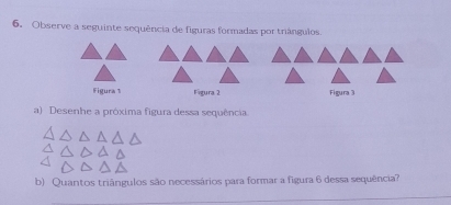 Observe a seguinte sequência de figuras formadas por triángulos. 
Figura 1 Figura 2 Figura 3 
a) Desenhe a próxima figura dessa sequência 
b) Quantos triângulos são necessários para formar a figura 6 dessa sequência?