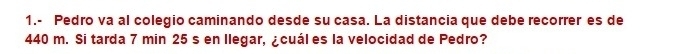 1.- Pedro va al colegio caminando desde su casa. La distancia que debe recorrer es de
440 m. Si tarda 7 min 25 s en llegar, ¿cuál es la velocidad de Pedro?