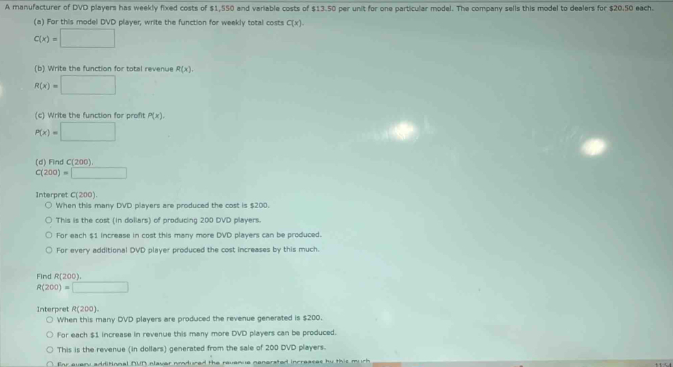 A manufacturer of DVD players has weekly fixed costs of $1,550 and variable costs of $13.50 per unit for one particular model. The company sells this model to dealers for $20.50 each. 
(a) For this model DVD player, write the function for weekly total costs C(x).
C(x)=□
(b) Write the function for total revenue R(x).
R(x)=□
(c) Write the function for profit P(x),
P(x)=□
(d) Find C(200).
C(200)=□
Interpret C(200). 
When this many DVD players are produced the cost is $200. 
This is the cost (in dollars) of producing 200 DVD players. 
For each $1 Increase in cost this many more DVD players can be produced. 
For every additional DVD player produced the cost increases by this much. 
Find R(200) 7.5-8,...+
R(200)=□
Interpret R(200). 
When this many DVD players are produced the revenue generated is $200. 
For each $1 increase in revenue this many more DVD players can be produced. 
This is the revenue (in dollars) generated from the sale of 200 DVD players. 
For every additional DVD plaver produred the revenue nenerated increases by this much