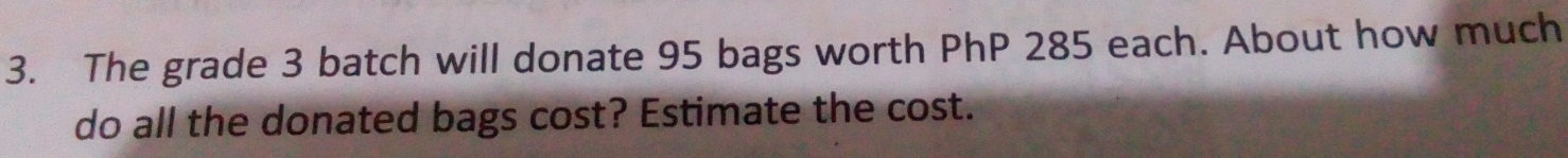 The grade 3 batch will donate 95 bags worth PhP 285 each. About how much 
do all the donated bags cost? Estimate the cost.