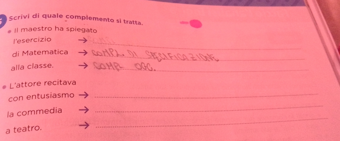 Scrivi di quale complemento si tratta. 
Il maestro ha spiegato 
l’esercizio 
_ 
di Matematica_ 
alla classe. 
_ 
L’attore recitava 
con entusiasmo 
_ 
_ 
la commedia 
_ 
a teatro.