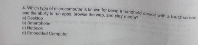 Which type of microcomputer is known for being a handheld device with a touchscreen
and the ability to run apps, browse the web, and play media?
a) Desktop
b) Smartphone
c) Netbook
d) Embedded Computer