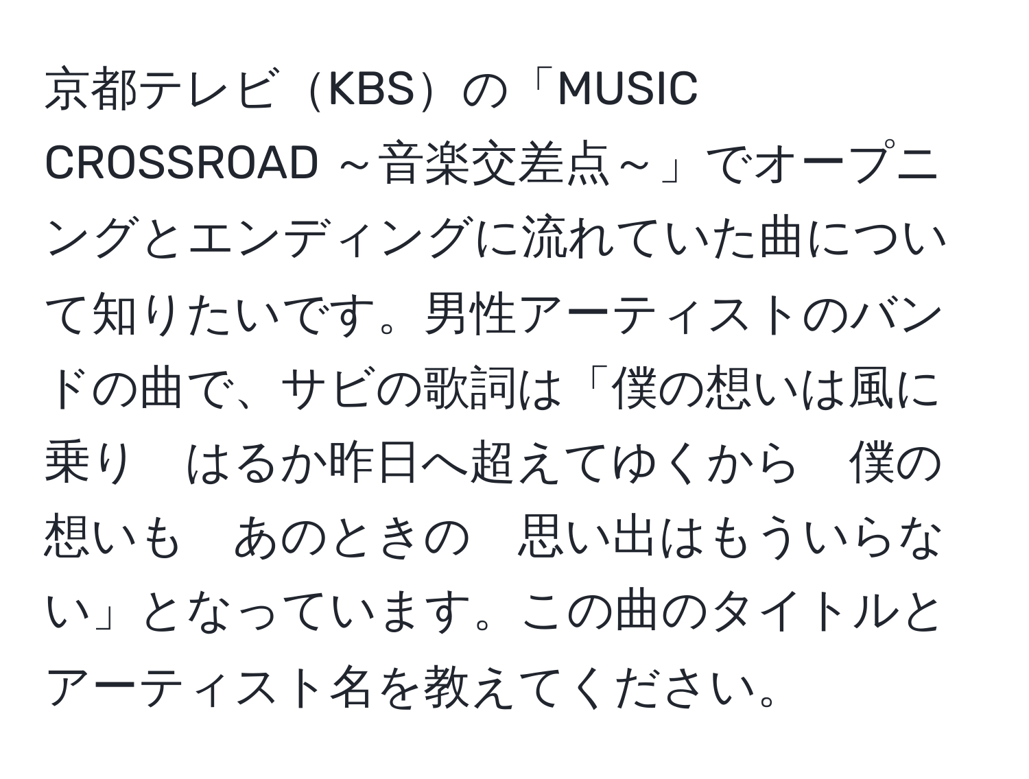 京都テレビKBSの「MUSIC CROSSROAD ～音楽交差点～」でオープニングとエンディングに流れていた曲について知りたいです。男性アーティストのバンドの曲で、サビの歌詞は「僕の想いは風に乗り　はるか昨日へ超えてゆくから　僕の想いも　あのときの　思い出はもういらない」となっています。この曲のタイトルとアーティスト名を教えてください。