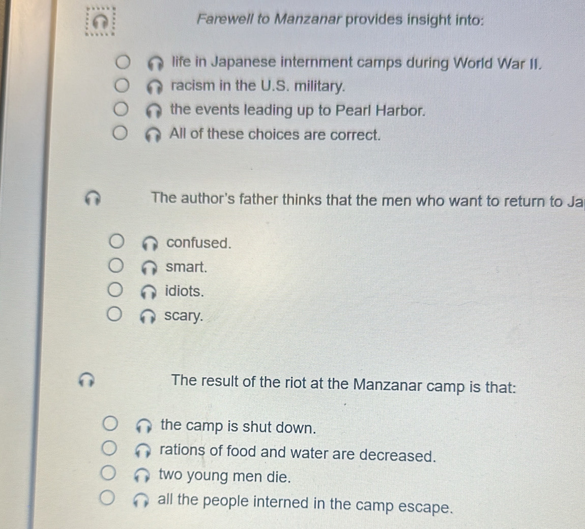 Farewell to Manzanar provides insight into:
life in Japanese internment camps during World War II.
racism in the U.S. military.
the events leading up to Pearl Harbor.
All of these choices are correct.
The author's father thinks that the men who want to return to Ja
confused.
smart.
idiots.
scary.
The result of the riot at the Manzanar camp is that:
the camp is shut down.
rations of food and water are decreased.
two young men die.
all the people interned in the camp escape.