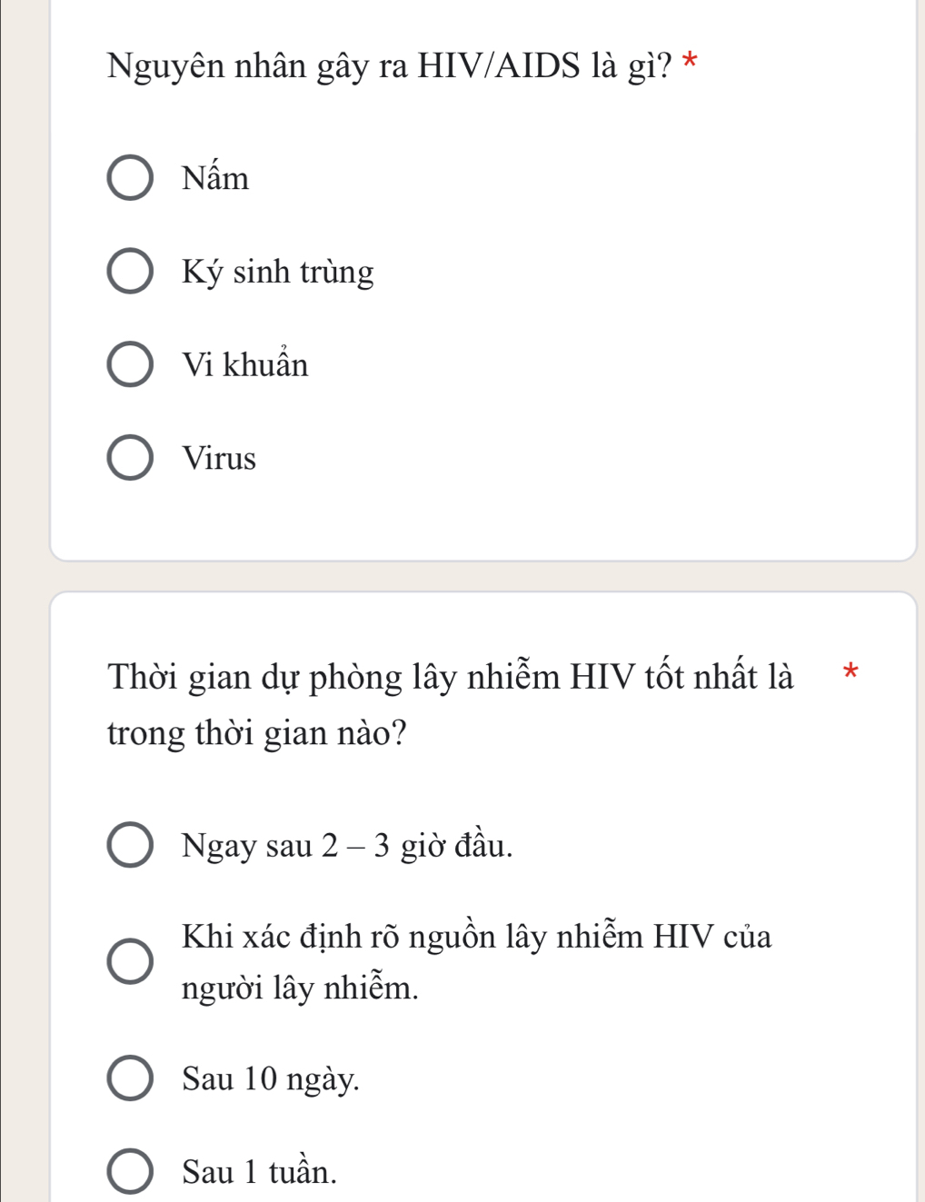 Nguyên nhân gây ra HIV/AIDS là gì? *
Nấm
Ký sinh trùng
Vi khuẩn
Virus
Thời gian dự phòng lây nhiễm HIV tốt nhất là *
trong thời gian nào?
Ngay sau 2 - 3 giờ đầu.
Khi xác định rõ nguồn lây nhiễm HIV của
người lây nhiễm.
Sau 10 ngày.
Sau 1 tuần.