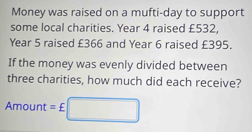 Money was raised on a mufti-day to support 
some local charities. Year 4 raised £532,
Year 5 raised £366 and Year 6 raised £395. 
If the money was evenly divided between 
three charities, how much did each receive? 
△ Bam=_  hount : =£□