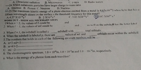 A. Ultraviolet radiation B. Microwaves ( . γ-rays D. Radio waves
_--24.Which subatomic particles have larger charge to mass ratio
A. Electron B. Proton C. Neutron D. Nucleus
225.The maximum kinetic energy of a photo electron eitted from a metal is 6.63* 10^(-10)J
100nm wavelength shines on the surface s the threshold frequency for this metal? when light that has a
A. 4.57* 10^(-14)s^(-1) B. 2* 10^(13)x^(-1) C. 3.02* 10^(-14)s^(-1) ① 3.0^,* 10^(18^1)
WORK OUT - SHOW ALL NECESSARY STE 1° and
l When n=2 the values of t could be 
2. When r-1 the values of mf could be and as well as the subshell het the letter labet .
3. When l=1 , the subshell is called . subshell with _total orbitals.
4. When the subshell is labeled p. there are _values of e and _orbitals occur within the subshell.
5.The numbers that holds in each of the following quantum numbers will be
A. n=3ml=-1 _
_
B. n-4=2
_
C. mi -2
6. The electromagnetic spectrum. 1.0* 10^(-6)m.1.0* 10^(-3)m and 1.0· 10^(111)m , respectively.
a. What is the energy of a photon form each transition?