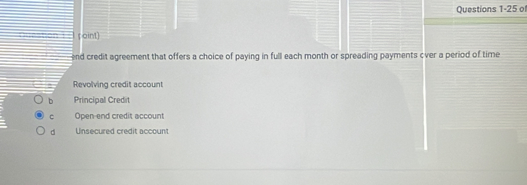 of
point)
end credit agreement that offers a choice of paying in full each month or spreading payments over a period of time
Revolving credit account
b Principal Credit
C Open-end credit account
d Unsecured credit account