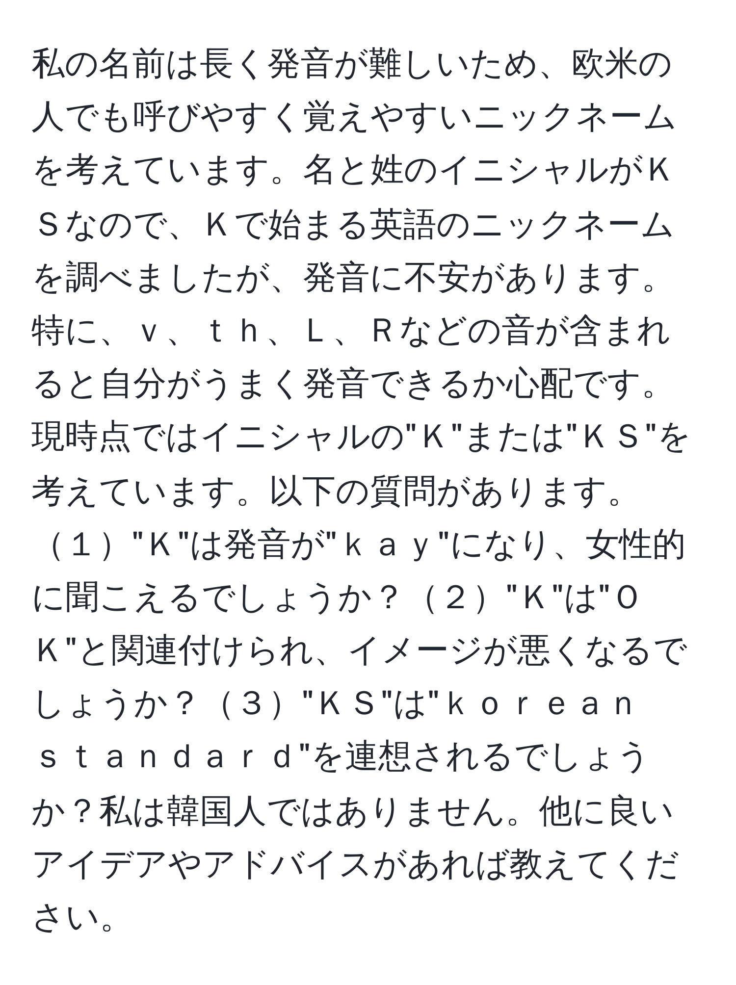 私の名前は長く発音が難しいため、欧米の人でも呼びやすく覚えやすいニックネームを考えています。名と姓のイニシャルがＫＳなので、Ｋで始まる英語のニックネームを調べましたが、発音に不安があります。特に、ｖ、ｔｈ、Ｌ、Ｒなどの音が含まれると自分がうまく発音できるか心配です。現時点ではイニシャルの"Ｋ"または"ＫＳ"を考えています。以下の質問があります。１"Ｋ"は発音が"ｋａｙ"になり、女性的に聞こえるでしょうか？２"Ｋ"は"ＯＫ"と関連付けられ、イメージが悪くなるでしょうか？３"ＫＳ"は"ｋｏｒｅａｎ　ｓｔａｎｄａｒｄ"を連想されるでしょうか？私は韓国人ではありません。他に良いアイデアやアドバイスがあれば教えてください。