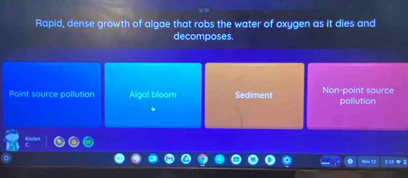 Rapid, dense growth of algae that robs the water of oxygen as it dies and
decomposes.
Point source pollution Algal bloom Sediment Non-point source
pollution
Kaden