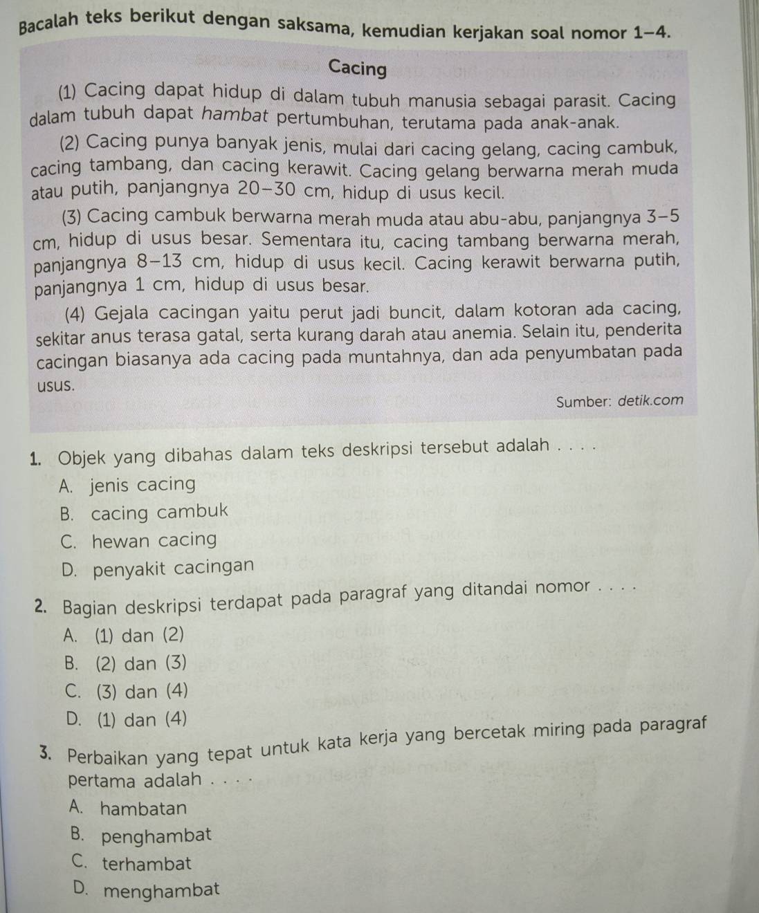 Bacalah teks berikut dengan saksama, kemudian kerjakan soal nomor 1-4.
Cacing
(1) Cacing dapat hidup di dalam tubuh manusia sebagai parasit. Cacing
dalam tubuh dapat hambat pertumbuhan, terutama pada anak-anak.
(2) Cacing punya banyak jenis, mulai dari cacing gelang, cacing cambuk,
cacing tambang, dan cacing kerawit. Cacing gelang berwarna merah muda
atau putih, panjangnya 20-30 cm, hidup di usus kecil.
(3) Cacing cambuk berwarna merah muda atau abu-abu, panjangnya 3-5
cm, hidup di usus besar. Sementara itu, cacing tambang berwarna merah,
panjangnya 8-13 cm, hidup di usus kecil. Cacing kerawit berwarna putih,
panjangnya 1 cm, hidup di usus besar.
(4) Gejala cacingan yaitu perut jadi buncit, dalam kotoran ada cacing,
sekitar anus terasa gatal, serta kurang darah atau anemia. Selain itu, penderita
cacingan biasanya ada cacing pada muntahnya, dan ada penyumbatan pada
usus.
Sumber: detik.com
1. Objek yang dibahas dalam teks deskripsi tersebut adalah . . . .
A. jenis cacing
B. cacing cambuk
C. hewan cacing
D. penyakit cacingan
2. Bagian deskripsi terdapat pada paragraf yang ditandai nomor . . . .
A. (1) dan (2)
B. (2) dan (3)
C. (3) dan (4)
D. (1) dan (4)
3. Perbaikan yang tepat untuk kata kerja yang bercetak miring pada paragraf
pertama adalah . . . .
A. hambatan
B. penghambat
C. terhambat
D. menghambat